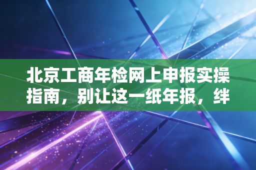 北京工商年检网上申报实操指南，别让这一纸年报，绊倒你的创业梦