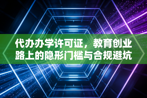 代办办学许可证，教育创业路上的隐形门槛与合规避坑指南