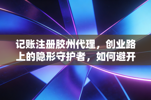 记账注册胶州代理,创业路上的隐形守护者,如何避开低价陷阱与税务深坑?