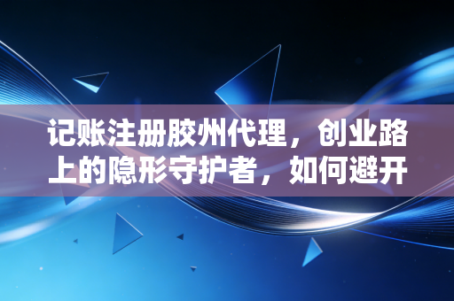 记账注册胶州代理，创业路上的隐形守护者，如何避开低价陷阱与税务深坑？