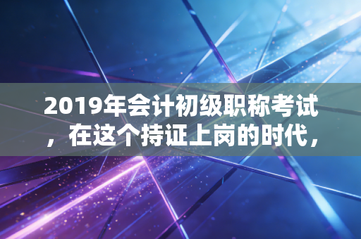 2019年会计初级职称考试，在这个持证上岗的时代，我们该如何突围？