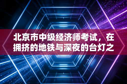 北京市中级经济师考试,在拥挤的地铁与深夜的台灯之间,寻找职场的破局之道
