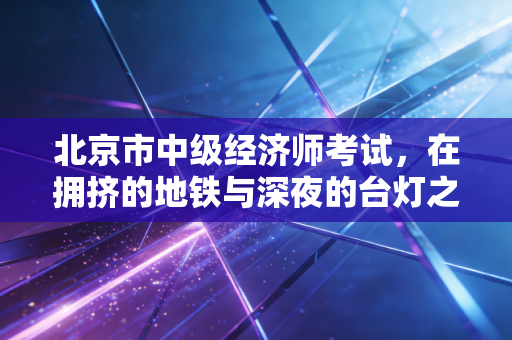 北京市中级经济师考试，在拥挤的地铁与深夜的台灯之间，寻找职场的破局之道