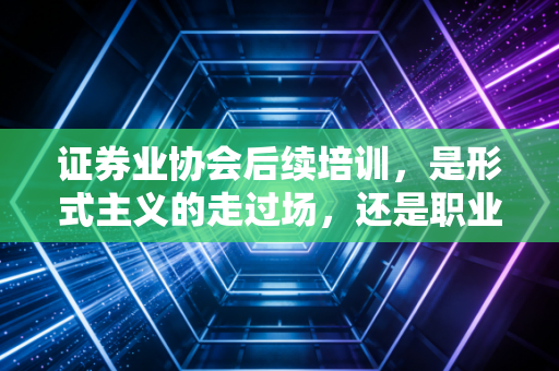 证券业协会后续培训，是形式主义的走过场，还是职业生涯的加油站？一位资深注会人的深度剖析