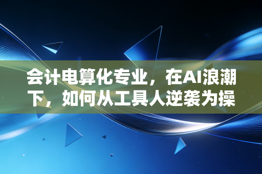会计电算化专业,在AI浪潮下,如何从工具人逆袭为操盘手?