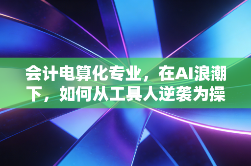 会计电算化专业，在AI浪潮下，如何从工具人逆袭为操盘手？