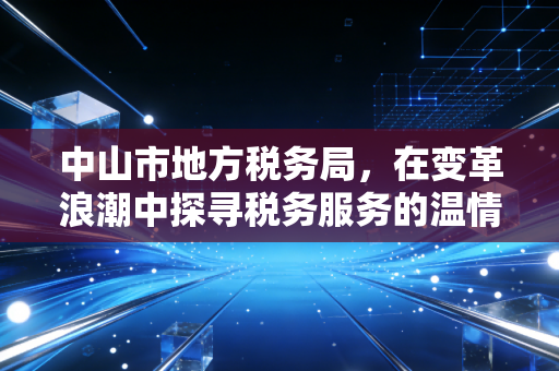 中山市地方税务局，在变革浪潮中探寻税务服务的温情与专业