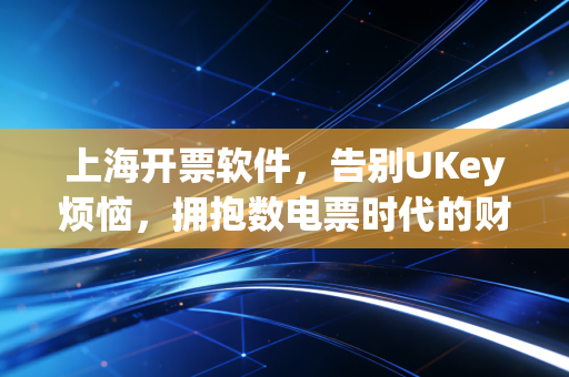 上海开票软件,告别UKey烦恼,拥抱数电票时代的财税新体验