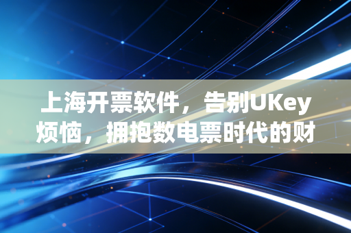 上海开票软件,告别UKey烦恼,拥抱数电票时代的财税新体验