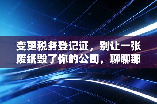 变更税务登记证，别让一张废纸毁了你的公司，聊聊那些被忽略的合规细节