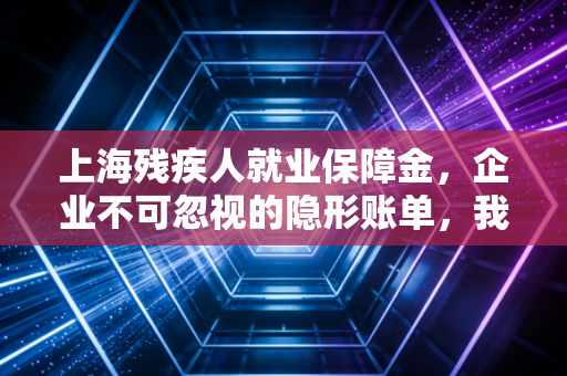上海残疾人就业保障金，企业不可忽视的隐形账单，我的从业观察与避坑指南