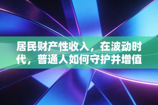 居民财产性收入，在波动时代，普通人如何守护并增值钱袋子？