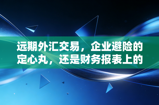 远期外汇交易，企业避险的定心丸，还是财务报表上的隐形炸弹？