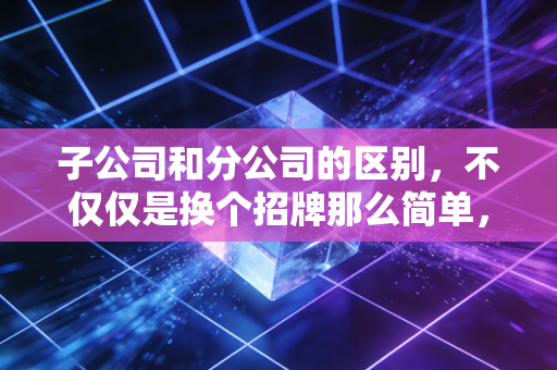 子公司和分公司的区别，不仅仅是换个招牌那么简单，关乎你的钱袋子