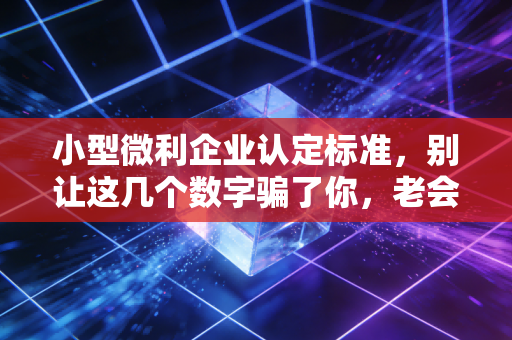 小型微利企业认定标准，别让这几个数字骗了你，老会计的肺腑之言