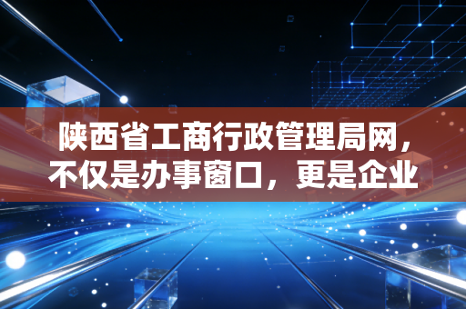 陕西省工商行政管理局网，不仅是办事窗口，更是企业信用的试金石与市场经济的晴雨表