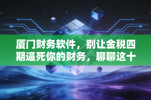 厦门财务软件，别让金税四期逼死你的财务，聊聊这十年我在鹭岛见过的那些坑