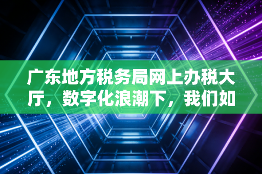 广东地方税务局网上办税大厅，数字化浪潮下，我们如何优雅地搞定税务？