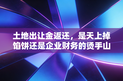 土地出让金返还,是天上掉馅饼还是企业财务的烫手山芋?