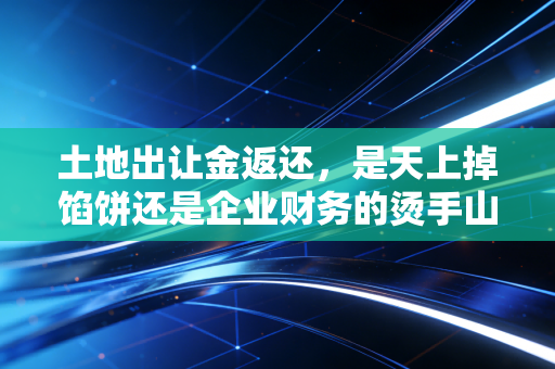 土地出让金返还，是天上掉馅饼还是企业财务的烫手山芋？