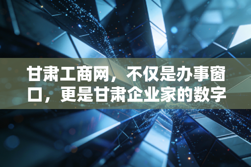 甘肃工商网，不仅是办事窗口，更是甘肃企业家的数字参谋