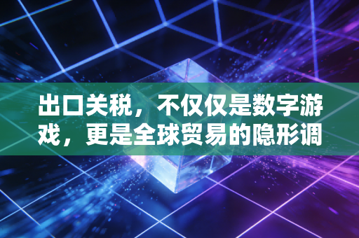 出口关税,不仅仅是数字游戏,更是全球贸易的隐形调节器