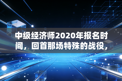 中级经济师2020年报名时间，回首那场特殊的战役，给当下考生的几点肺腑之言