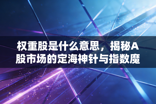 权重股是什么意思，揭秘A股市场的定海神针与指数魔术师