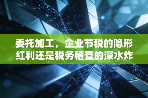 委托加工，企业节税的隐形红利还是税务稽查的深水炸弹？