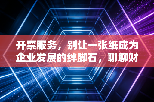 开票服务,别让一张纸成为企业发展的绊脚石,聊聊财税合规背后的那些事儿