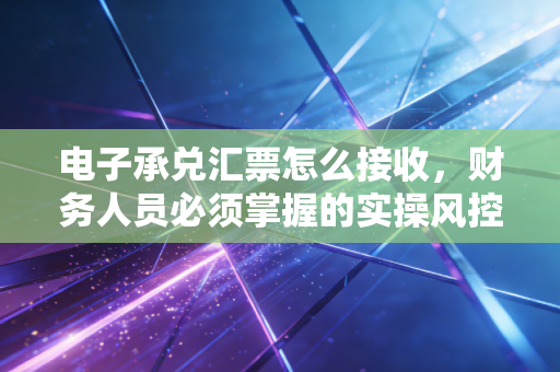 电子承兑汇票怎么接收，财务人员必须掌握的实操风控指南