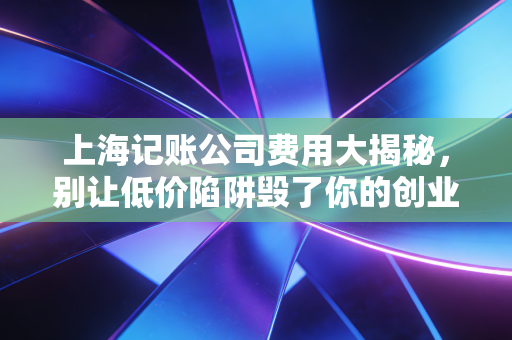 上海记账公司费用大揭秘,别让低价陷阱毁了你的创业梦