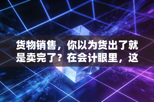 货物销售,你以为货出了就是卖完了?在会计眼里,这事儿才刚开始
