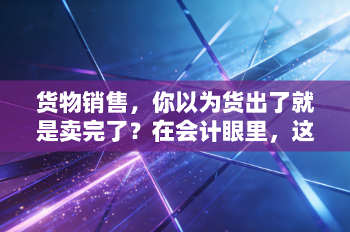 货物销售，你以为货出了就是卖完了？在会计眼里，这事儿才刚开始
