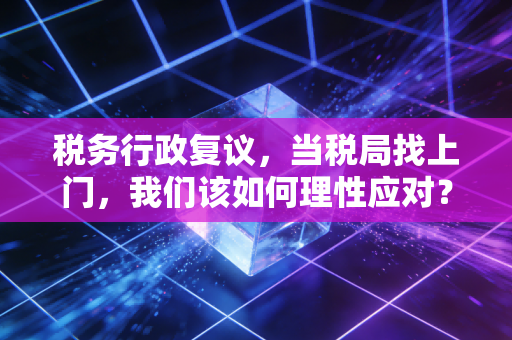 税务行政复议，当税局找上门，我们该如何理性应对？——一位注会眼中的维权与博弈