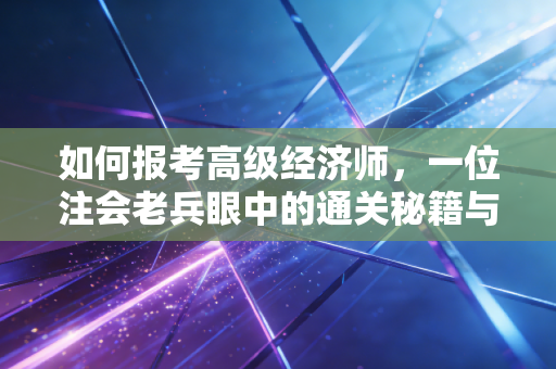如何报考高级经济师,一位注会老兵眼中的通关秘籍与职业红利