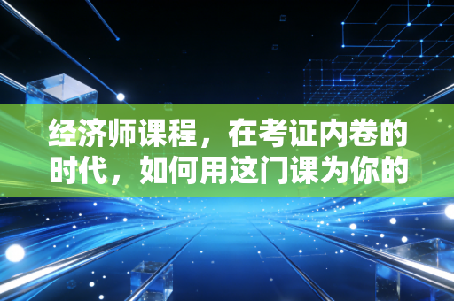 经济师课程,在考证内卷的时代,如何用这门课为你的职场身价镀金?