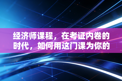 经济师课程，在考证内卷的时代，如何用这门课为你的职场身价镀金？