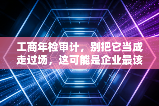 工商年检审计,别把它当成走过场,这可能是企业最该重视的年度体检