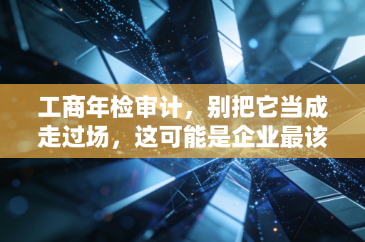 工商年检审计，别把它当成走过场，这可能是企业最该重视的年度体检