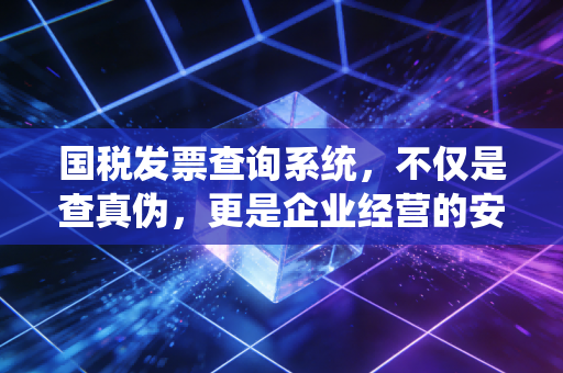 国税发票查询系统,不仅是查真伪,更是企业经营的安全阀
