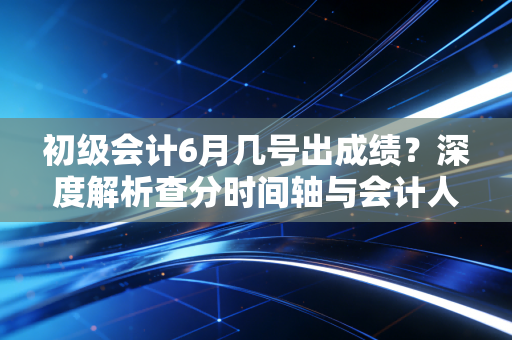 初级会计6月几号出成绩？深度解析查分时间轴与会计人的进阶之路