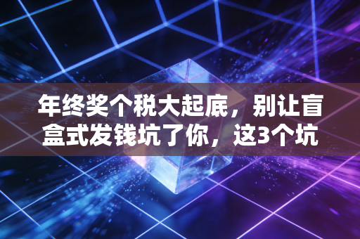年终奖个税大起底，别让盲盒式发钱坑了你，这3个坑千万别踩！