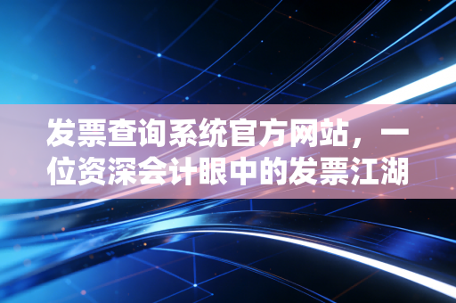 发票查询系统官方网站，一位资深会计眼中的发票江湖与避坑指南