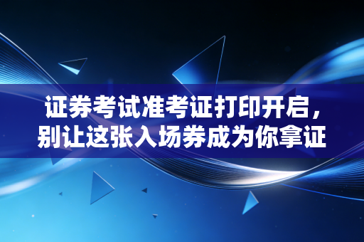 证券考试准考证打印开启，别让这张入场券成为你拿证路上的绊脚石
