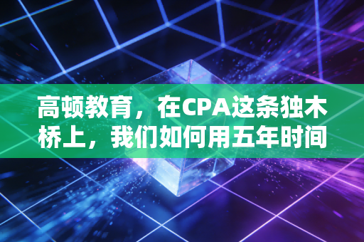 高顿教育，在CPA这条独木桥上，我们如何用五年时间，换一张通往财务自由的入场券？