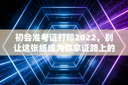 初会准考证打印2022，别让这张纸成为你拿证路上的拦路虎