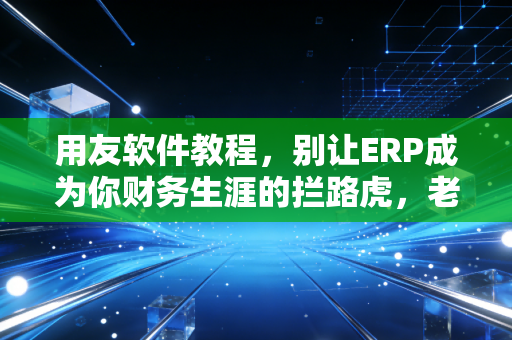 用友软件教程，别让ERP成为你财务生涯的拦路虎，老会计带你避坑指南