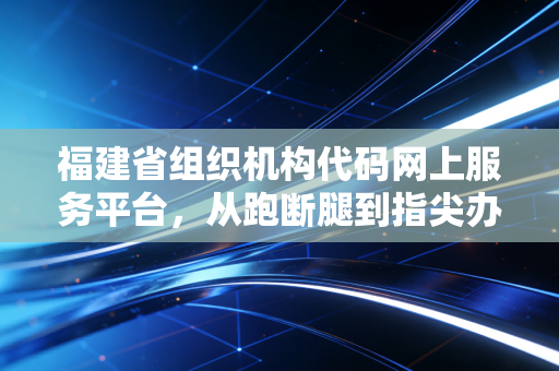 福建省组织机构代码网上服务平台,从跑断腿到指尖办,一位注会眼中的行政效能革命