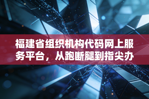 福建省组织机构代码网上服务平台，从跑断腿到指尖办，一位注会眼中的行政效能革命